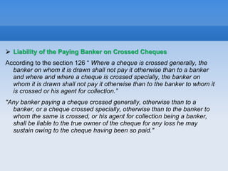  Liability of the Paying Banker on Crossed Cheques
According to the section 126 “ Where a cheque is crossed generally, the
banker on whom it is drawn shall not pay it otherwise than to a banker
and where and where a cheque is crossed specially, the banker on
whom it is drawn shall not pay it otherwise than to the banker to whom it
is crossed or his agent for collection.”
"Any banker paying a cheque crossed generally, otherwise than to a
banker, or a cheque crossed specially, otherwise than to the banker to
whom the same is crossed, or his agent for collection being a banker,
shall be liable to the true owner of the cheque for any loss he may
sustain owing to the cheque having been so paid."
 