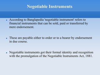 Negotiable Instruments
 According to Banglapedia 'negotiable instrument' refers to
financial instruments that can be sold, paid or transferred by
mere endorsement.
 These are payable either to order or to a bearer by endorsement
in due course.
 Negotiable instruments got their formal identity and recognition
with the promulgation of the Negotiable Instruments Act, 1881.
 