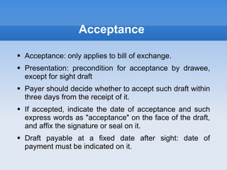 Acceptance
 Acceptance: only applies to bill of exchange.
 Presentation: precondition for acceptance by drawee,
except for sight draft
 Payer should decide whether to accept such draft within
three days from the receipt of it.
 If accepted, indicate the date of acceptance and such
express words as "acceptance" on the face of the draft,
and affix the signature or seal on it.
 Draft payable at a fixed date after sight: date of
payment must be indicated on it.
 