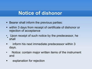 Notice of dishonor
 Bearer shall inform the previous parties:
 within 3 days from receipt of certificate of dishonor or
rejection of acceptance
• Upon receipt of such notice by the predecessor, he
shall
 inform his next immediate predecessor within 3
days.
• Notice: contain major written items of the instrument
and
 explanation for rejection
•
 