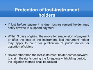 Protection of lost-instrument
holders
 If lost before payment is due, lost-instrument holder may
notify drawee to suspend payment.
 Within 3 days of giving the notice for suspension of payment
or after the loss of the instrument, lost-instrument holder
may apply to court for publication of public notice for
assertion of claims
 Holder other than the lost-instrument holder comes forward
to claim the rights during the foregoing withholding period,
the litigation method shall be utilized
 