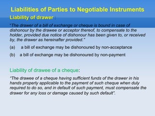 Liability of drawer :
“The drawer of a bill of exchange or cheque is bound in case of
dishonour by the drawee or acceptor thereof, to compensate to the
holder, provided due notice of dishonour has been given to, or received
by, the drawer as hereinafter provided.”
(a) a bill of exchange may be dishonoured by non-acceptance
(b) a bill of exchange may be dishonoured by non-payment
Liability of drawee of a cheque:
“The drawee of a cheque having sufficient funds of the drawer in his
hands properly applicable to the payment of such cheque when duly
required to do so, and in default of such payment, must compensate the
drawer for any loss or damage caused by such default”.
Liabilities of Parties to Negotiable Instruments
 