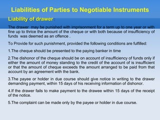 Liability of drawer :
The drawer may be punished with imprisonment for a term up to one year or with
fine up to thrice the amount of the cheque or with both because of insufficiency of
funds was deemed as an offence .
To Provide for such punishment, provided the following conditions are fulfilled:
1.The cheque should be presented to the paying banker in time
2.The dishonor of the cheque should be on account of insufficiency of funds only if
either the amount of money standing to the credit of the account of is insufficient
or that the amount of cheque exceeds the amount arranged to be paid from that
account by an agreement with the bank.
3.The payee or holder in due course should give notice in writing to the drawer
demanding payment, within 15 days of his receiving information of dishonor.
4.If the drawer fails to make payment to the drawee within 15 days of the receipt
of the notice.
5.The complaint can be made only by the payee or holder in due course.
Liabilities of Parties to Negotiable Instruments
 