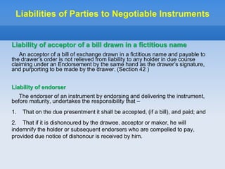 Liabilities of Parties to Negotiable Instruments
Liability of acceptor of a bill drawn in a fictitious name
An acceptor of a bill of exchange drawn in a fictitious name and payable to
the drawer’s order is not relieved from liability to any holder in due course
claiming under an Endorsement by the same hand as the drawer’s signature,
and purporting to be made by the drawer. (Section 42 )
Liability of endorser
The endorser of an instrument by endorsing and delivering the instrument,
before maturity, undertakes the responsibility that –
1. That on the due presentment it shall be accepted, (if a bill), and paid; and
2. That if it is dishonoured by the drawee, acceptor or maker, he will
indemnify the holder or subsequent endorsers who are compelled to pay,
provided due notice of dishonour is received by him.
 