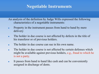 Negotiable Instruments
An analysis of the definition by Judge Wills expressed the following
characteristics of a negotiable instruments:
 Property in the instrument passes from hand to hand by mere
delivery
 The holder in due course is not affected by defects in the title of
his transferor or of previous holders.
 The holder in due course can sue in his own name.
 The holder in due course is not affected by certain defenses which
might be available against previous holders, e.g., fraud to which he
is not a party.
 It passes from hand to hand like cash and can be conveniently
assigned in discharge of dents.
 
