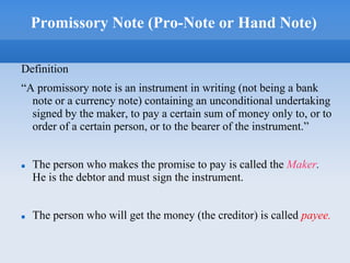 Promissory Note (Pro-Note or Hand Note)
Definition
“A promissory note is an instrument in writing (not being a bank
note or a currency note) containing an unconditional undertaking
signed by the maker, to pay a certain sum of money only to, or to
order of a certain person, or to the bearer of the instrument.”
 The person who makes the promise to pay is called the Maker.
He is the debtor and must sign the instrument.
 The person who will get the money (the creditor) is called payee.
 