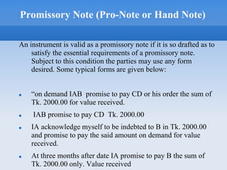 Promissory Note (Pro-Note or Hand Note)
An instrument is valid as a promissory note if it is so drafted as to
satisfy the essential requirements of a promissory note.
Subject to this condition the parties may use any form
desired. Some typical forms are given below:
 “on demand IAB promise to pay CD or his order the sum of
Tk. 2000.00 for value received.
 IAB promise to pay CD Tk. 2000.00
 IA acknowledge myself to be indebted to B in Tk. 2000.00
and promise to pay the said amount on demand for value
received.
 At three months after date IA promise to pay B the sum of
Tk. 2000.00 only. Value received
 
