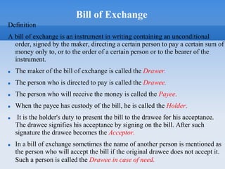 Bill of Exchange
Definition
A bill of exchange is an instrument in writing containing an unconditional
order, signed by the maker, directing a certain person to pay a certain sum of
money only to, or to the order of a certain person or to the bearer of the
instrument.
 The maker of the bill of exchange is called the Drawer.
 The person who is directed to pay is called the Drawee.
 The person who will receive the money is called the Payee.
 When the payee has custody of the bill, he is called the Holder.
 It is the holder's duty to present the bill to the drawee for his acceptance.
The drawee signifies his acceptance by signing on the bill. After such
signature the drawee becomes the Acceptor.
 In a bill of exchange sometimes the name of another person is mentioned as
the person who will accept the bill if the original drawee does not accept it.
Such a person is called the Drawee in case of need.
 