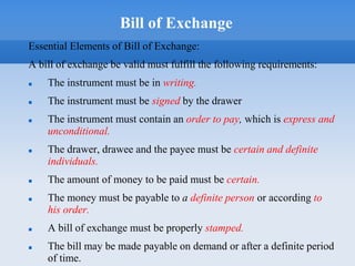 Bill of Exchange
Essential Elements of Bill of Exchange:
A bill of exchange be valid must fulfill the following requirements:
 The instrument must be in writing.
 The instrument must be signed by the drawer
 The instrument must contain an order to pay, which is express and
unconditional.
 The drawer, drawee and the payee must be certain and definite
individuals.
 The amount of money to be paid must be certain.
 The money must be payable to a definite person or according to
his order.
 A bill of exchange must be properly stamped.
 The bill may be made payable on demand or after a definite period
of time.
 
