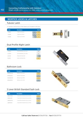 Connecting Craftsmanship with Solutions 
Email sales@coastal-group.com Visit www.coastal-group.com 
Mortice Locks & Latches 
Tubular Latch 
Code Description Finish 
Part No Description Finish 
TLS5025 Tubular Latch 63mm pvd 
TLS5030 Tubular Latch 76mm pvd 
TLS5040 Tubular Latch 100mm pvd 
Dual Profile Night Latch 
Code Description Finish 
Part No Description Finish 
CL130-63 Dual Profile Night Latch 63mm na 
CL130-76 Dual Profile Night Latch 76mm na 
CLW-SSS Striker and Forend Pack sss 
CLW-SB Striker and Forend Pack sb 
Code Description Finish 
Part No Description Finish 
BAS5025-PVD Bathroom Lock 63mm pvd 
BAS5025-SSS Bathroom Lock 63mm sss 
BAS5030-PVD Bathroom Lock 76mm pvd 
BAS5030-SSS Bathroom Lock 76mm sss 
Part No Description Finish 
LSB5525-PVD 5 Lever British Standard Sash Lock 63mm pvd 
LSB5525-SSS 5 Lever British Standard Sash Lock 63mm sss 
LSB5530-PVD 5 Lever British Standard Sash Lock 76mm pvd 
LSB5530-SSS 5 Lever British Standard Sash Lock 76mm sss 
Call our Sales Team on 01726 871726 | Fax 01726 871731 
Bathroom Lock 
5 Lever British Standard Sash Lock 
Code Description Finish 
102 
• Stainless steel & brass striker plates are included in the pack. 
sss 
sss 
sss 
