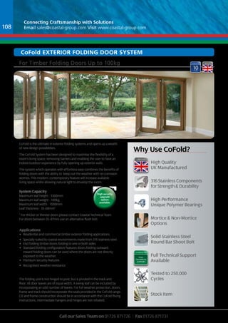Connecting Craftsmanship with Solutions 
Email sales@coastal-group.com Visit www.coastal-group.com 
Why use cofold? 
For Timber Folding Doors Up to 100kg 
CoFold is the ultimate in exterior folding systems and opens up a wealth 
of new design possibilities. 
The CoFold System has been designed to maximise the flexibility of a 
room’s living space, removing barriers and enabling the user to have an 
indoor/outdoor experience by fully opening up exterior walls. 
The system which operates with effortless ease combines the benefits of 
folding doors with the ability to keep out the weather with no corrosion 
worries. This modern, contemporary feature will increase available 
living space whilst allowing natural light to envelop the room. 
System Capacity 
Maximum leaf height - 3300mm 
Maximum leaf weight - 100kg 
Maximum leaf width - 1000mm 
Leaf thickness - 35-68mm* 
* For thicker or thinner doors please contact Coastal Technical Team 
For doors between 35-47mm use an alternative flush bolt 
High security 
upgrade 
option 
available. 
Applications 
• Residential and commercial timber exterior folding applications 
• Specially suited to coastal environments made from 316 stainless steel. 
• End folding timber doors folding to one or both sides 
• Standard folding configuration features doors folding outward. 
Inward folding doors can be used where the doors are not directly 
exposed to the weather. 
• Premium security features 
• Recognised weather resistance 
The folding unit is not hinged to post, but is pivoted in the track and 
floor. All door leaves are of equal width. A swing leaf can be included by 
incorporating an odd number of leaves. For full weather protection, doors, 
frame and track should incorporate the seals provided in the CoFold range. 
Cill and frame construction should be in accordance with the CoFold fixing 
instructions. Intermediate hangers and hinges are non rebated. 
High Quality 
UK Manufactured 
316 Stainless Components 
for Strength & Durability 
High Performance 
Unique Polymer Bearings 
Mortice & Non-Mortice 
Options 
Solid Stainless Steel 
Round Bar Shoot Bolt 
Full Technical Support 
Available 
Tested to 250,000 
Cycles 
Stock Item 
full 
technical 
support 
Call our Sales Team on 01726 871726 | Fax 01726 871731 
108 
coFold EXTERIOR FOLDING DOOR SYSTEM 
