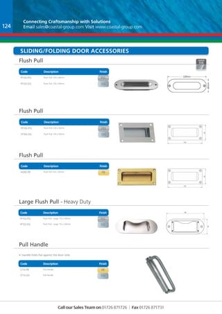 Connecting Craftsmanship with Solutions 
Email sales@coastal-group.com Visit www.coastal-group.com 
Sliding/FOLDING dOOR accessories 
Flush Pull 
Code Description Finish 
Part No Description Finish 
FP120-PSS Flush Pull 120 x 40mm pss 
FP120-SSS Flush Pull 120 x 40mm sss 
Code Description Finish 
Part No Description Finish 
FP100-PSS Flush Pull 120 x 50mm pss 
FP100-SSS Flush Pull 120 x 50mm sss 
Part No Description Finish 
AQ90-PB Flush Pull 102 x 45mm pb 
Large Flush Pull - Heavy Duty 
Part No Description Finish 
FP152-PSS Flush Pull - Large 152 x 60mm pss 
FP152-SSS Flush Pull - Large 152 x 60mm sss 
Part No Description Finish 
Cf10-PB Pull Handle pb 
Cf10-SSS Pull Handle sss 
Call our Sales Team on 01726 871726 | Fax 01726 871731 
Flush Pull 
Flush Pull 
Pull Handle 
Finish 
Finish 
Finish 
Description 
Description 
Description 
Code 
Code 
Code 
102 
45 
2.500 
120 
102 
12.500 
90 
45 
2.500 
33 
B 
C 
D 
1 2 
A 
1 2 3 4 
UNLESS OTHERWISE SPECIFIED: 
DIMENSIONS ARE IN MILLIMETERS 
SURFACE FINISH: 
TOLERANCES: 
LINEAR: 
ANGULAR: 
DRAWN 
CHK'D 
APPV'D 
MFG 
Q.A 
FINISH: DEBUR BREAK EDGES 
NAME SIGNATURE DATE 
MATERIAL: 
WEIGHT: 
45 
2.500 
102 
12.500 
90 
45 
2.500 
33 
B 
C 
D 
1 2 
A 
1 2 3 4 
UNLESS OTHERWISE SPECIFIED: 
DIMENSIONS ARE IN MILLIMETERS 
SURFACE FINISH: 
TOLERANCES: 
LINEAR: 
ANGULAR: 
DRAWN 
CHK'D 
APPV'D 
MFG 
Q.A 
FINISH: DEBUR BREAK EDGES 
NAME SIGNATURE DATE 
MATERIAL: 
WEIGHT: 
124 
60 
7680 
152 
Style: Kidney Slot (Check Name) 
Facia: 152 x 60 x 3 
Door Pocket: 112 x 49 
Material: Stainless Steel 304 
Standard Finish: Sat. Pol 
60 
152 
Also available 
with side fixing 
102 
• Handle folds flat against the door stile. 
50 
