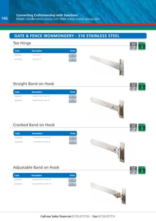 Connecting Craftsmanship with Solutions 
Email sales@coastal-group.com Visit www.coastal-group.com 
gATE & Fence Ironmongery - 316 Stainless Steel 
Tee Hinge 
Code Description Finish 
Part No Description Finish 
GST8-SSS Tee Hinge 8” sS 
GST12-SSS Tee Hinge 12” SS 
Straight Band on Hook 
Code Description Finish 
Part No Description Finish 
GSs18-SSS Straight Band on Hook 18” Ss 
GSs24-SSS Straight Band on Hook 24” SS 
Cranked Band on Hook 
Code Description Finish 
Part No Description Finish 
GSc18-SSS Cranked Band on Hook 18” SS 
GSc24-SSS Cranked Band on Hook 24” sS 
Adjustable Band on Hook 
Code Description Finish 
Part No Description Finish 
GSA18-SSS Adjustable Band on Hook 18” SS 
GSA24-SSS Adjustable Band on Hook 24” sS 
Call our Sales Team on 01726 871726 | Fax 01726 871731 
146 
