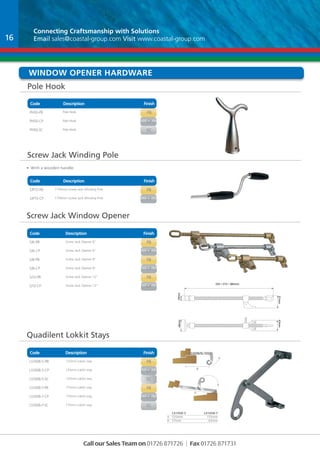 Connecting Craftsmanship with With Solutions 
Email sales@coastal-group.com Visit www.coastal-group.com 
Window Opener Hardware 
Pole Hook 
Code Description Finish 
PH50-PB Pole Hook PB 
PH50-CP Pole Hook CP 
PH50-SC Pole Hook SC 
Screw Jack Winding Pole 
Code Description Finish 
Part No Description Finish 
SJP15-PB 1750mm Screw Jack Winding Pole PB 
SJP15-CP 1750mm Screw Jack Winding Pole CP 
Code Description Finish 
Part No Description Finish 
SJ6-PB Screw Jack Opener 6” PB 
SJ6-CP Screw Jack Opener 6” CP 
SJ8-PB Screw Jack Opener 8” PB 
SJ8-CP Screw Jack Opener 8” CP 
SJ12-PB Screw Jack Opener 12” PB 
SJ12-CP Screw Jack Opener 12” CP 
Part No Description Finish 
LS1008-5-PB 125mm Lokkit stay PB 
LS1008-5-CP 125mm Lokkit stay CP 
LS1008-5-SC 125mm Lokkit stay SC 
LS1008-7-PB 175mm Lokkit stay PB 
LS1008-7-CP 175mm Lokkit stay CP 
LS1008-7-SC 175mm Lokkit stay SC 
Call our Sales Team on 01726 871726 | Fax 01726 871731 
• With a wooden handle 
Screw Jack Window Opener 
Quadilent Lokkit Stays 
Code Description Finish 
LS1008-5 LS1008-7 
A 125mm 175mm 
B 57mm 83mm 
16 
