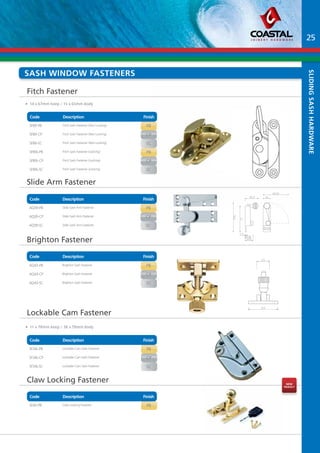 sash Window fasteners 
Code Description Finish 
Part No Description Finish 
SF89-PB Fitch Sash Fastener (Non Locking) PB 
SF89-CP Fitch Sash Fastener (Non Locking) CP 
SF89-SC Fitch Sash Fastener (Non Locking) SC 
SF89L-PB Fitch Sash Fastener (Locking) PB 
SF89L-CP Fitch Sash Fastener (Locking) CP 
SF89L-SC Fitch Sash Fastener (Locking) SC 
Slide Arm Fastener 
Code Description Finish 
Part No Description Finish 
AQ39-PB Slide Sash Arm Fastener PB 
AQ39-CP Slide Sash Arm Fastener CP 
AQ39-SC Slide Sash Arm Fastener SC 
Brighton Fastener 
Code Description Finish 
Part No Description Finish 
AQ43-PB Brighton Sash Fastener PB 
AQ43-CP Brighton Sash Fastener CP 
AQ43-SC Brighton Sash Fastener SC 
Code Description Finish 
Part No Description Finish 
SF34L-PB Lockable Cam Sash Fastener PB 
SF34L-CP Lockable Cam Sash Fastener CP 
SF34L-SC Lockable Cam Sash Fastener SC 
Part No Description Finish 
SF40-PB Claw Locking Fastener PB 
Leading Edge in Joinery Hardware 
Fitch Fastener 
Lockable Cam Fastener 
Claw Locking Fastener 
Code Description Finish 
sliding sash Hardware 
• 14 x 67mm Keep / 15 x 65mm Body 
• 11 x 78mm Keep / 38 x 78mm Body 
25 
nEW 
pRODUCT 
