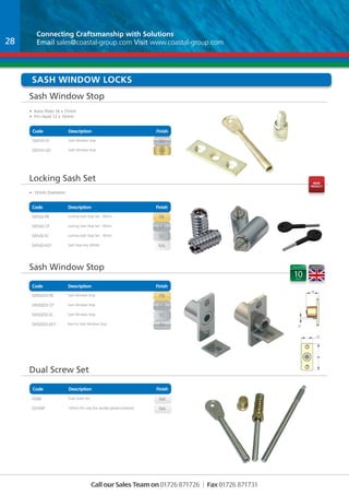 Connecting Craftsmanship with With Solutions 
Email sales@coastal-group.com Visit www.coastal-group.com 
sash Window locks 
Sash Window Stop 
• Base Plate 16 x 51mm 
• Pin Head 12 x 16mm 
Code Description Finish 
Part No Description Finish 
SWS10-SV Sash Window Stop SV 
SWS10-GD Sash Window Stop GD 
Locking Sash Set 
• 12mm Diameter 
Code Description Finish 
Part No Description Finish 
SWS42-PB Locking Sash Stop Set - 30mm PB 
SWS42-CP Locking Sash Stop Set - 30mm cp 
SWS42-SC Locking Sash Stop Set - 30mm sc 
SWS42-KEY Sash Stop Key SWS42 NA 
Sash Window Stop 
Code Description Finish 
Part No Description Finish 
SWS0203-pb Sash Window Stop PB 
SWS0203-cp Sash Window Stop cp 
SWS0203-sc Sash Window Stop sc 
SWS0203-key Key For Sash Window Stop SV 
Code Description Finish 
Call our Sales Team on 01726 871726 | Fax 01726 871731 
Dual Screw Set 
Part No Description Finish 
DS68 Dual Screw Set NA 
DS100P 100mm Pin only (For double glazed windows) NA 
28 
nEW 
pRODUCT 
