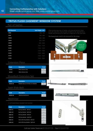 Connecting Craftsmanship with Solutions 
Email sales@coastal-group.com Visit www.coastal-group.com 
Tritus Flush casement window system 
BCooldt eRequired Sash HeightW - emigmht 
Extension Piece 
Code Description 
Part No Description Finish 
FCE250 250mm Extension Piece SV 
FCE500 500mm Extension Piece SV 
Shootbolt Extension Set 
Code Description Finish 
Part No Description Finish 
fc4050-sv Shootbolt Extension Kit (160mm Per Shootbolt) SV 
Sash Slide Bolt 
Code Description Finish 
Part No Description Finish 
FC6070-SV 100x17mm Sash Side Bolt SV 
Part No Description Finish 
ftr36-lh Top Hung Restrictor - Left Hand sv 
ftr36-rh Top Hung Restrictor - Right Hand sv 
fsr36-lh Side Hung Restrictor - Left Hand sv 
fsr36-rh Side Hung Restrictor - Right Hand sv 
fpr36-lh Plate For Side Hung Restrictor - Left Hand sv 
fpr36-rh Plate For Side Hung Restrictor - Right Hand sv 
Call our Sales Team on 01726 871726 | Fax 01726 871731 
Restrictor 
Code Description Finish 
When producing a pair of sashes, only top and bottom shoot 
bolts are required, allowing both windows to be operated by a 
handle and removing the need for a finger bolt in the slave sash. 
The Espag hooks need to be removed for this setup. 
Please call 
for section 
drawings. 
Pair of Sashes 
Part No Description Finish 
FE440 660 -760 
FE520 740 - 840 
FE0600 820 - 920 
FE0720 820 - 920 
FE0820 920 -1020 
FE0920 1020 - 1120 
FE1020 1120 - 1220 
FE1120 1220 - 1320 
FE1220 1320 - 1420 
FE1320 1420 - 1520 
FE1420 1520 - 1620 
Finish 
• Left Hand Shown (Handed From Outside) 
42 
