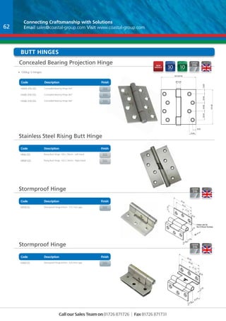 Connecting Craftsmanship with With Solutions 
Email sales@coastal-group.com Visit www.coastal-group.com 
Butt HINGES 
Concealed Bearing Projection Hinge 
Code Description Finish 
Part No Description Finish 
HX44-316-SSS Concealed Bearing Hinge 4x4” SSS 
HX45-316-SSS Concealed Bearing Hinge 4x5” SSS 
HX46-316-SSS Concealed Bearing Hinge 4x6” SSS 
Stainless Steel Rising Butt Hinge 
Code Description Finish 
Stormproof Hinge 
Part No Description Finish 
HX50-SS Stormproof Hinge 63mm - 0.5-1mm gap Sss 
Stormproof Hinge 
Code Description Finish 
Call our Sales Team on 01726 871726 | Fax 01726 871731 
63.50 
8.25 
55.25 
31.75 
21.50 
15.00 17.50 
27.00 
2.00 
Holes csk for 
No 8 Wood Screws 
6.00 pin 
Hinge Closed 
Part No Description Finish 
HX60-SS Stormproof Hinge 63mm - 6-6.5mm gap sss 
63.50 
8.25 
55.25 
31.75 
15.00 23.00 
2.00 
Code Description Finish 
• 120Kg/3 Hinges 
Part No Description Finish 
HR4L-SSS Rising Butt Hinge -102 x 76mm - Left Hand sss 
HR4R-SSS Rising Butt Hinge -102 x 76mm - Right Hand sss 
62 
nEW 
pRODUCT 
