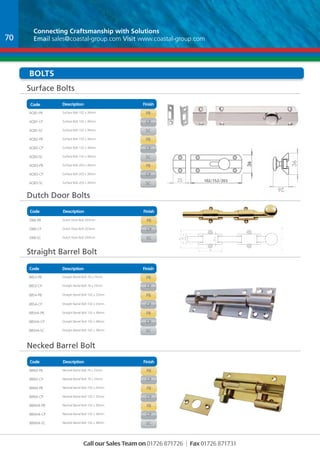Connecting Craftsmanship with Solutions 
Email sales@coastal-group.com Visit www.coastal-group.com 
Bolts 
Surface Bolts 
Code Description Finish 
AQ81-PB Surface Bolt 102 x 36mm PB 
AQ81-CP Surface Bolt 102 x 36mm CP 
AQ81-SC Surface Bolt 102 x 36mm sc 
AQ82-PB Surface Bolt 152 x 36mm PB 
AQ82-CP Surface Bolt 152 x 36mm CP 
AQ82-SC Surface Bolt 152 x 36mm SC 
AQ83-PB Surface Bolt 203 x 36mm PB 
AQ83-CP Surface Bolt 203 x 36mm CP 
AQ83-SC Surface Bolt 203 x 36mm SC 
Dutch Door Bolts 
Code Description Finish 
Part No Description Finish 
DB8-PB Dutch Door Bolt 203mm PB 
DB8-CP Dutch Door Bolt 203mm CP 
DB8-SC Dutch Door Bolt 203mm Sc 
Straight Barrel Bolt 
Code Description Finish 
Necked Barrel Bolt 
Code Description Finish 
UNLESS OTHERWISE SPECIFIED: 
DIMENSIONS ARE IN MILLIMETERS 
SURFACE FINISH: 
TOLERANCES: 
LINEAR: 
ANGULAR: 
Call our Sales Team on 01726 871726 | Fax 01726 871731 
11.500 
102 
36 
25 
36 
26 
B 
C 
D 
1 2 
A 
1 2 3 4 
UNLESS OTHERWISE SPECIFIED: 
DIMENSIONS ARE IN MILLIMETERS 
SURFACE FINISH: 
TOLERANCES: 
LINEAR: 
ANGULAR: 
DRAWN 
CHK'D 
APPV'D 
MFG 
Q.A 
26 
FINISH: NAME 36 
A 
SIGNATURE DATE 
MATERIAL: 
WEIGHT: 
11.500 
B 
B 
A 
A 
5 6 
1 2 3 4 
Part No Description Finish 
BBS3-PB Straight Barrel Bolt 76 x 25mm PB 
BBS3-CP Straight Barrel Bolt 76 x 25mm CP 
BBS4-PB Straight Barrel Bolt 102 x 25mm PB 
BBS4-CP Straight Barrel Bolt 102 x 25mm CP 
BBSH4-PB Straight Barrel Bolt 102 x 38mm PB 
BBSH4-CP Straight Barrel Bolt 102 x 38mm CP 
BBSH4-SC Straight Barrel Bolt 102 x 38mm SC 
Part No Description Finish 
BBN3-PB Necked Barrel Bolt 76 x 25mm PB 
BBN3-CP Necked Barrel Bolt 76 x 25mm CP 
BBN4-PB Necked Barrel Bolt 102 x 25mm PB 
BBN4-CP Necked Barrel Bolt 102 x 25mm CP 
BBNH4-PB Necked Barrel Bolt 102 x 38mm PB 
BBNH4-CP Necked Barrel Bolt 102 x 38mm CP 
BBNH4-SC Necked Barrel Bolt 102 x 38mm sc 
203.200 
7 
13.75 
55 
41 
23 
13.5 
31.2 
41 
29.250 
28 
B 
C 
D 
1 2 
A 
1 2 3 4 
B 
5 6 
DRAWN 
CHK'D 
APPV'D 
MFG 
Q.A 
FINISH: DEBUR AND 
BREAK SHARP 
EDGES 
NAME SIGNATURE DATE 
MATERIAL: 
DO NOT SCALE DRAWING REVISION 
TITLE: 
DWG NO. 
SCALE:1:5 SHEET 1 OF 1 
A4 
C 
WEIGHT: 
DB8 
70 
102/152/203 
