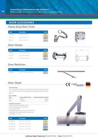 Connecting Craftsmanship with Solutions 
Email sales@coastal-group.com Visit www.coastal-group.com 
Door accessories 
Heavy Duty Door Chain 
Code Description Finish 
Part No Description Finish 
AA75-PB Heavy Duty Door Chain pb 
AA75-CP Heavy Duty Door Chain cp 
AA75-SC Heavy Duty Door Chain sc 
Code Description Finish 
Part No Description Finish 
AA76-PB Door Viewer 180 Degrees pb 
AA76-CP Door Viewer 180 Degrees cp 
AA76-SC Door Viewer 180 Degrees sc 
Part No Description Finish 
rs6095-sv 395mm Concealed Door Restrictor sv 
Door Closer 
Specification 
Universal surface mounted rack and pinion closer. Suitable for doors 
up to 1100mm, with valve adjustable hydraulic latch action & closing 
speed. 
Door Width 
Size Door Width (max) Closing Moments (min) 
EN3 950mm 18Nm 
EN4 1100mm 26Nm 
Standard Features 
• Valve adjustable latching action 
• Valve adjustable closing speed 
• Universal fixings 
• Variable power by arm position BS EN 1154 
• Available with standard arm or guide rail 
• CERTIFIRE CF 144 
Part No Description Finish 
CDC1500-pb Door Closer - Size 3 / 4 DDA pb 
CDC1500-sv Door Closer - Size 3 / 4 DDA sv 
CDC1500-sss Door Closer - Size 3 / 4 DDA sss 
CDC1500-pss Door Closer - Size 3 / 4 DDA pss 
Call our Sales Team on 01726 871726 | Fax 01726 871731 
Door Viewer 
Door Restrictor 
Code Description Finish 
Code Description Finish 
47.7 
2 
B 
DRAWN 
CHK'D 
APPV'D 
MFG 
Q.A 
UNLESS OTHERWISE SPECIFIED: 
DIMENSIONS ARE IN MILLIMETERS 
SURFACE FINISH: 
TOLERANCES: 
LINEAR: 
ANGULAR: 
FINISH: DEBUR AND 
BREAK SHARP 
EDGES 
NAME SIGNATURE DATE 
MATERIAL: 
DO NOT SCALE DRAWING REVISION 
TITLE: 
DWG NO. 
WEIGHT: 
SCALE:1:1 SHEET 1 OF 1 
AA76 
A4 
C 
74 

