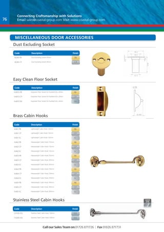Connecting Craftsmanship with Solutions 
Email sales@coastal-group.com Visit www.coastal-group.com 
Dust Excluding Socket 
SCALE:1:1 SHEET 1 OF 1 
Code Description Finish 
Code Description Finish 
Brass Cabin Hooks 
Finish 
Description 
Code 
Part No Description Finish 
AA61-PB Lightweight Cabin Hook 102mm PB 
AA61-CP Lightweight Cabin Hook 102mm CP 
AA61-SC Lightweight Cabin Hook 102mm sc 
AA62-PB Heavyweight Cabin Hook 152mm PB 
AA62-CP Heavyweight Cabin Hook 152mm CP 
AA62-SC Heavyweight Cabin Hook 152mm sc 
AA63-PB Heavyweight Cabin Hook 202mm PB 
AA63-CP Heavyweight Cabin Hook 202mm CP 
AA63-SC Heavyweight Cabin Hook 202mm sc 
AA64-PB Heavyweight Cabin Hook 254mm PB 
AA64-CP Heavyweight Cabin Hook 254mm CP 
AA64-SC Heavyweight Cabin Hook 254mm sc 
AA65-PB Heavyweight Cabin Hook 305mm PB 
AA65-CP Heavyweight Cabin Hook 305mm CP 
AA65-SC Heavyweight Cabin Hook 305mm sc 
Stainless Steel Cabin Hooks 
Finish 
Code Description 
Part No Description Finish 
CH100-SSS Stainless Steel Cabin Hook 100mm sss 
CH200-SSS Stainless Steel Cabin Hook 200mm sss 
BREAK SHARP 
EDGES 
NAME SIGNATURE DATE 
MATERIAL: 
DWG NO. 
Call our Sales Team on 01726 871726 | Fax 01826 871731 
62 
45 
3.750 
25.500 
19 
B 
C 
D 
1 2 
A 
B 
A 
DRAWN 
CHK'D 
APPV'D 
MFG 
Q.A 
UNLESS OTHERWISE SPECIFIED: 
DIMENSIONS ARE IN MILLIMETERS 
SURFACE FINISH: 
TOLERANCES: 
LINEAR: 
ANGULAR: 
FINISH: DEBUR AND 
BREAK SHARP 
EDGES 
NAME SIGNATURE DATE 
MATERIAL: 
DO NOT SCALE DRAWING REVISION 
TITLE: 
DWG NO. 
WEIGHT: 
SCALE:1:1 SHEET 1 OF 1 
AA813 
A4 
C 
Part No Description Finish 
AQ46-PB Dust Excluding Socket 45mm pb 
AQ46-CP Dust Excluding Socket 45mm cp 
Easy Clean Floor Socket 
Part No Description Finish 
AA813-PB Easyclean Floor Socket for Flushbolt 64 x 20mm pb 
AA813-CP Easyclean Floor Socket for Flushbolt 64 x 20mm cp 
AA813-SN Easyclean Floor Socket for Flushbolt 64 x 20mm sN 
19 
45.5 
2.5 
23 
5.5 
34 
D 
C 
B 
1 2 
A 
1 2 3 4 
B 
A 
5 6 
DRAWN 
CHK'D 
APPV'D 
MFG 
Q.A 
UNLESS OTHERWISE SPECIFIED: 
DIMENSIONS ARE IN MILLIMETERS 
SURFACE FINISH: 
TOLERANCES: 
LINEAR: 
ANGULAR: 
FINISH: DEBUR AND 
DO NOT SCALE DRAWING REVISION 
TITLE: 
A4 
C 
WEIGHT: 
AQ46 miscellaneous dOOR Accessories 
76 
