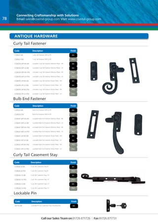 Connecting Craftsmanship with Solutions 
Email sales@coastal-group.com Visit www.coastal-group.com 
Antique hardware 
Hardware 
Curly Tail Fastener 
Code Description Finish 
CO8501-BK Curly Tail Fastener (MP & HP) bk 
CO8501-PW Curly Tail Fastener (MP & HP) pw 
CO8439-MP-RH-BK Lockable Curly Tail Fastener (Mortice Plate) - RH bk 
CO8439-MP-LH-BK Lockable Curly Tail Fastener (Mortice Plate) - LH BK 
CO8439-MP-RH-PW Lockable Curly Tail Fastener (Mortice Plate) - RH PW 
CO8439-MP-LH-PW Lockable Curly Tail Fastener (Mortice Plate) - LH PW 
CO8439-HP-RH-BK Lockable Curly Tail Fastener (Hook Plate) - RH bK 
CO8439-HP-LH-BK Lockable Curly Tail Fastener (Hook Plate) - LH bK 
CO8439-HP-RH-PW Lockable Curly Tail Fastener (Hook Plate) - RH PW 
CO8439-HP-LH-PW Lockable Curly Tail Fastener (Hook Plate) - LH PW 
Bulb End Fastener 
Code Description Finish 
CO8503-BK Bulb End Fastener (MP & HP) bk 
CO8503-PW Bulb End Fastener (MP & HP) pw 
CO8441-MP-RH-BK Lockable Bulb End Fastener (Mortice Plate) - RH bk 
CO8441-MP-LH-BK Lockable Bulb End Fastener (Mortice Plate) - LH BK 
CO8441-MP-RH-PW Lockable Bulb End Fastener (Mortice Plate) - RH PW 
CO8441-MP-LH-PW Lockable Bulb End Fastener (Mortice Plate) - LH PW 
CO8441-HP-RH-BK Lockable Bulb End Fastener (Hook Plate) - RH bK 
CO8441-HP-LH-BK Lockable Bulb End Fastener (Hook Plate) - LH bK 
CO8441-HP-RH-PW Lockable Bulb End Fastener (Hook Plate) - RH PW 
CO8441-HP-LH-PW Lockable Bulb End Fastener (Hook Plate) - LH PW 
Curly Tail Casement Stay 
Code Description Finish 
CO8500-8-BK Curly Tail Casement Stay 8” bk 
CO8500-8-PW Curly Tail Casement Stay 8” pw 
CO8500-10-BK Curly Tail Casement Stay 10” bk 
CO8500-10-PW Curly Tail Casement Stay 10” pw 
CO8500-12-bk Curly Tail Casement Stay 12” bk 
CO8500-12-pw Curly Tail Casement Stay 12” pw 
Part No Description Finish 
BA116-BK Lockable Pin for Casement Stay including key BK 
Call our Sales Team on 01726 871726 | Fax 01726 871731 
Lockable Pin 
Code Description Finish 
78 
