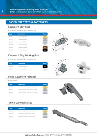Connecting Craftsmanship with With Solutions 
Email sales@coastal-group.com Visit www.coastal-group.com 
casement Stays & Fasteners 
Casement Stay Rest 
• To be used with SR190/SR257 Casement Stay 
Code Description Finish 
Part No Description Finish 
SR17-PB Casement Stay Rest PB 
SR17-CP Casement Stay Rest CP 
SR17-SC Casement Stay Rest SC 
SR17-WH Casement Stay Rest WH 
SR17-BR Casement Stay Rest BR 
SR17-BK Casement Stay Rest BK 
Casement Stay Locking Rest 
• To be used with SR190/SR257 casement stay. 
Code Description Finish 
Part No Description Finish 
SR20-BK Locking Rest & Key BK 
SR20-WH Locking Rest & Key WH 
Inline Casement Fastener 
Code Part No Description Description Finish 
Finish 
SB160-PB Lockable Standard Inline Casement Fastener PB 
SB160-CP Lockable Standard Inline Casement Fastener CP 
SB160-SC Lockable Standard Inline Casement Fastener SC 
Code Part No Description Description Finish 
SB250-PB Casement Stay 250mm - Non Locking PB 
SB250-CP Casement Stay 250mm - Non Locking CP 
SB250-SC Casement Stay 250mm - Non Locking SC 
Call our Sales Team on 01726 871726 | Fax 01726 871731 
• Non Handed 
8 
Inline Casement Stay 
