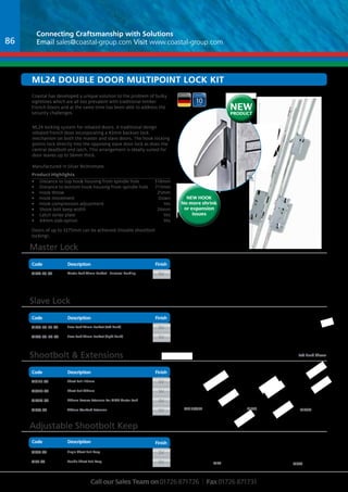 Connecting Craftsmanship with Solutions 
Email sales@coastal-group.com Visit www.coastal-group.com 
 
  
 
Ml24 Double dOOR Multipoint Lock kIT 
   
Code 
 Part No Description Finish 
ML24-45-SV Master Lock 45mm Backset - Universal Handing sV 
Part No Description Finish 
ML26-45-LH-SV Slave Lock 45mm Backset (Left Hand) sV 
ML26-45-RH-SV Slave Lock 45mm Backset (Right Hand) sV 
Part No Description Finish 
MS175-SV Shoot Bolt 175mm sV 
MS372-SV Shoot Bolt 372mm sV 
Mk6m-SV 225mm Reverse Extension For ML24 Master Lock sV 
Mk6s-SV 450mm Standard Extension sV 
Part No Description Finish 
MS24-SV Single Shoot Bolt Keep sV 
Mk7-SV Double Shoot Bolt Keep sV 
 
NEW HOOK 
No more shrink 
or expansion 
 
Shootbolt 165 - 372mm (STV-A 372/20) 
Call our Sales Team on 01726 871726 | Fax 01726 871731 
  
 
 
 
  
 
 
 
    
 
Left Hand Shown 
 
  
175/20) 
STV-A 175mm (- Shootbolt 102 or 
issues 
Product Highlights 
• Distance to top hook housing from spindle hole 518mm 
• Distance to bottom hook housing from spindle hole 711mm 
• Hook throw 25mm 
• Hook movement Down 
• Hook compression adjustment Yes 
• Shoot bolt keep width 24mm 
• Latch strike plate Yes 
• 44mm slab option Yes 
NEW 
PRODUCT 
Coastal has developed a unique solution to the problem of bulky 
sightlines which are all too prevalent with traditional timber 
French Doors and at the same time has been able to address the 
security challenges. 
ML24 locking system for rebated doors. A traditional design 
rebated french door incorporating a 45mm backset lock 
mechanism on both the master and slave doors. The hook locking 
points lock directly into the opposing slave door lock as does the 
central deadbolt and latch. This arrangement is ideally suited for 
door leaves up to 56mm thick. 
Manufactured in Silver Bichromate. 
Master Lock 
Slave Lock 
Shootbolt  Extensions 
Adjustable Shootbolt Keep 
Finish 
Finish 
Finish 
Finish 
Description 
Description 
Description 
Description 
Code 
Code 
Code 
Mk6s Mk6m 
Mk7 Ms24 
Ms175/372 
Doors of up to 3275mm can be achieved (Double shootbolt 
locking). 
86 
