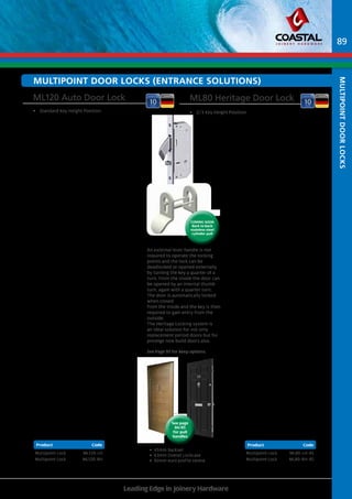 MULTiPOINT dOOR LOCKs (ENTRANCE Solutions) 
ML120 Auto Door Lock ML80 Heritage Door Lock 
• Standard Key Height Position • 2/3 Key Height Position 
Coming Soon 
Back to back 
stainless steel 
cylinder pull 
45 
BS+18 
45 
BS 
BS+18 
BS+18 
BS+18 
45 
BS+18 
45 
Product Code Product Code 
Multipoint Lock ML120-LH 
Multipoint Lock ML120-RH 
• 45mm Backset 
• 63mm Overall Lockcase 
• 92mm euro profile centre 
Leading Edge in Joinery Hardware 
Product Code 
Multipoint Lock ML80-LH-45 
Multipoint Lock ML80-RH-45 
Product Code 
An external lever handle is not 
required to operate the locking 
points and the lock can be 
deadlocked or opened externally 
by turning the key a quarter of a 
turn. From the inside the door can 
be opened by an internal thumb 
turn, again with a quarter turn. 
The door is automatically locked 
when closed 
from the inside and the key is then 
required to gain entry from the 
outside. 
The Heritage Locking system is 
an ideal solution for not only 
replacement period doors but for 
prestige new build doors also. 
See Page 95 for keep options. 
89 
See page 
84/85 
for pull 
handles 
2105 
113 186 113 
92 63 
591 600 
1050 
45 
20 
BS+18 
45 
Spindle 
Centre 
2105 
113 186 113 
92 63 
591 600 
1050 
45 
20 
Spindle 
Centre 
1770 
113 186 113 
92 63 
1036 155 
1351 
BS+18 
45 
20 
Spindle 
Centre 
186 
92 63 
120 
805 
113 172 
Spindle 
Centre 
BS 
BS+18 
45 
113 
63 
245 
186 
92 
818 
175 
BS+18 
Spindle 
Centre 
45 
20 
20 
1770 
193 
92 70 
906 
45 
20 
45 
593 113 
BS 
113 591 
Spindle 
Centre 
1770 
113 186 113 
92 63 
591 600 
906 
45 
20 
45 
Spindle 
Centre 
2105 
113 186 113 
92 63 
591 600 
1050 
45 
20 
45 
Spindle 
Centre 
2105 
113 186 113 
92 63 
591 600 
1050 
45 
20 
Spindle 
Centre 
1770 
113 186 113 
92 63 
1036 155 
1351 
BS+18 
45 
20 
Spindle 
Centre 
186 
92 63 
120 
172 
113 Spindle 
Centre 
BS 
BS 
BS+18 
45 
113 
63 
245 
186 
92 
175 
BS+18 
Spindle 
Centre 
45 
20 
20 
multipoint Door locks 
