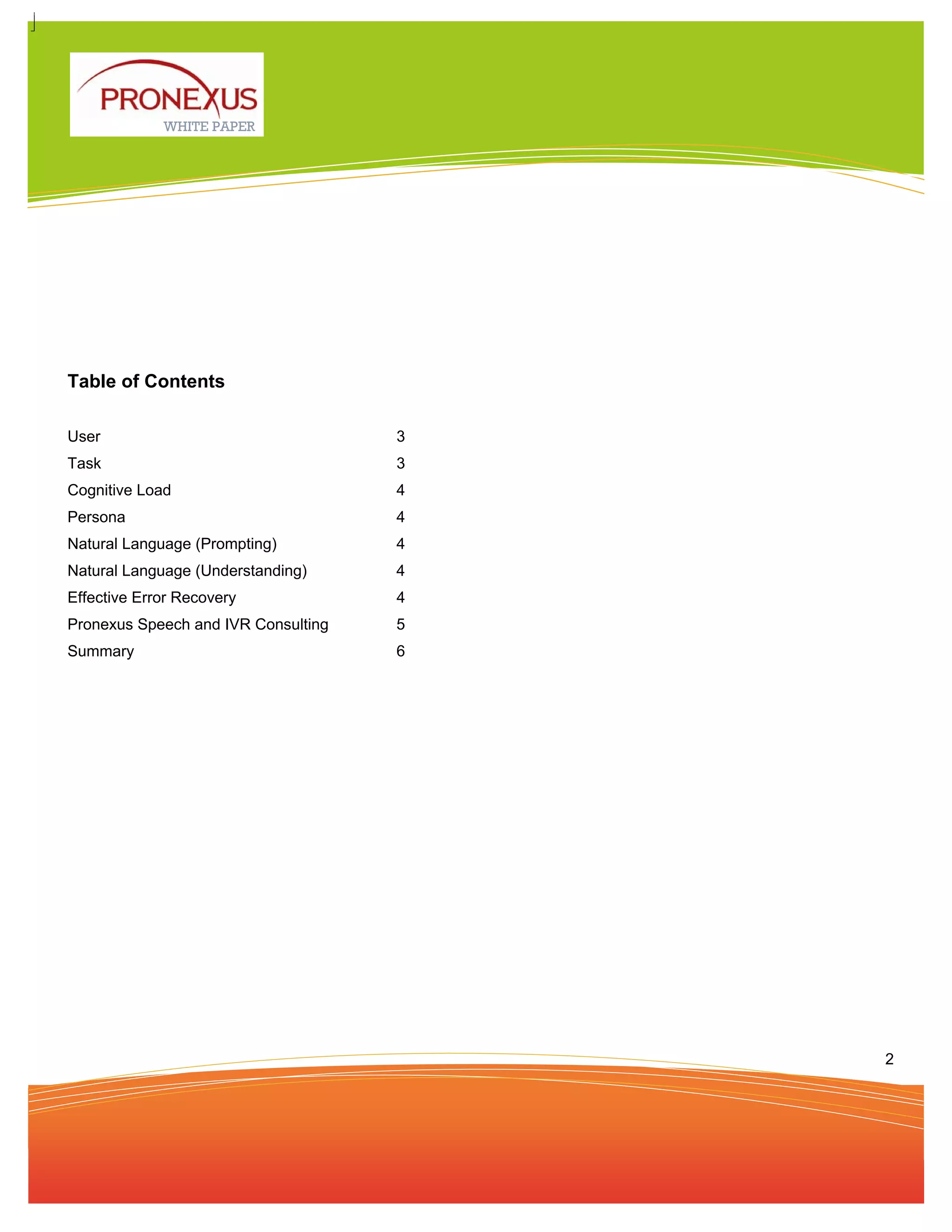 WHITE PAPER




Table of Contents

User                                 3
Task                                 3
Cognitive Load                       4
Persona                              4
Natural Language (Prompting)         4
Natural Language (Understanding)     4
Effective Error Recovery             4
Pronexus Speech and IVR Consulting   5
Summary                              6




                                         2
 