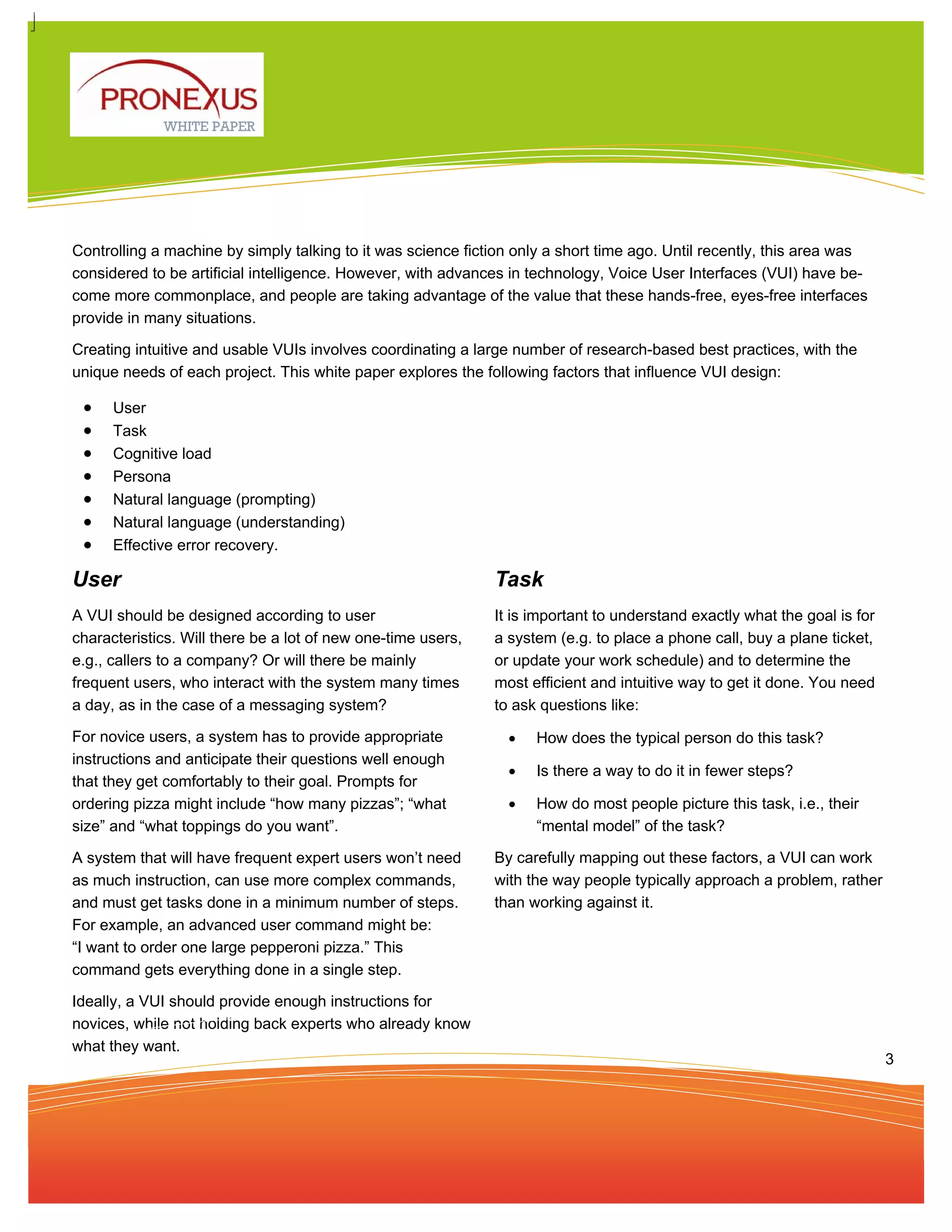 WHITE PAPER




Controlling a machine by simply talking to it was science fiction only a short time ago. Until recently, this area was
considered to be artificial intelligence. However, with advances in technology, Voice User Interfaces (VUI) have be-
come more commonplace, and people are taking advantage of the value that these hands-free, eyes-free interfaces
provide in many situations.

Creating intuitive and usable VUIs involves coordinating a large number of research-based best practices, with the
unique needs of each project. This white paper explores the following factors that influence VUI design:

 •    User
 •    Task
 •    Cognitive load
 •    Persona
 •    Natural language (prompting)
 •    Natural language (understanding)
 •    Effective error recovery.

User                                                          Task
A VUI should be designed according to user                    It is important to understand exactly what the goal is for
characteristics. Will there be a lot of new one-time users,   a system (e.g. to place a phone call, buy a plane ticket,
e.g., callers to a company? Or will there be mainly           or update your work schedule) and to determine the
frequent users, who interact with the system many times       most efficient and intuitive way to get it done. You need
a day, as in the case of a messaging system?                  to ask questions like:

For novice users, a system has to provide appropriate           •   How does the typical person do this task?
instructions and anticipate their questions well enough
                                                                •   Is there a way to do it in fewer steps?
that they get comfortably to their goal. Prompts for
ordering pizza might include “how many pizzas”; “what           •   How do most people picture this task, i.e., their
size” and “what toppings do you want”.                              “mental model” of the task?

A system that will have frequent expert users won’t need      By carefully mapping out these factors, a VUI can work
as much instruction, can use more complex commands,           with the way people typically approach a problem, rather
and must get tasks done in a minimum number of steps.         than working against it.
For example, an advanced user command might be:
“I want to order one large pepperoni pizza.” This
command gets everything done in a single step.

Ideally, a VUI should provide enough instructions for
novices, while not holding back experts who already know
what they want.
                                                                                                                           3
 