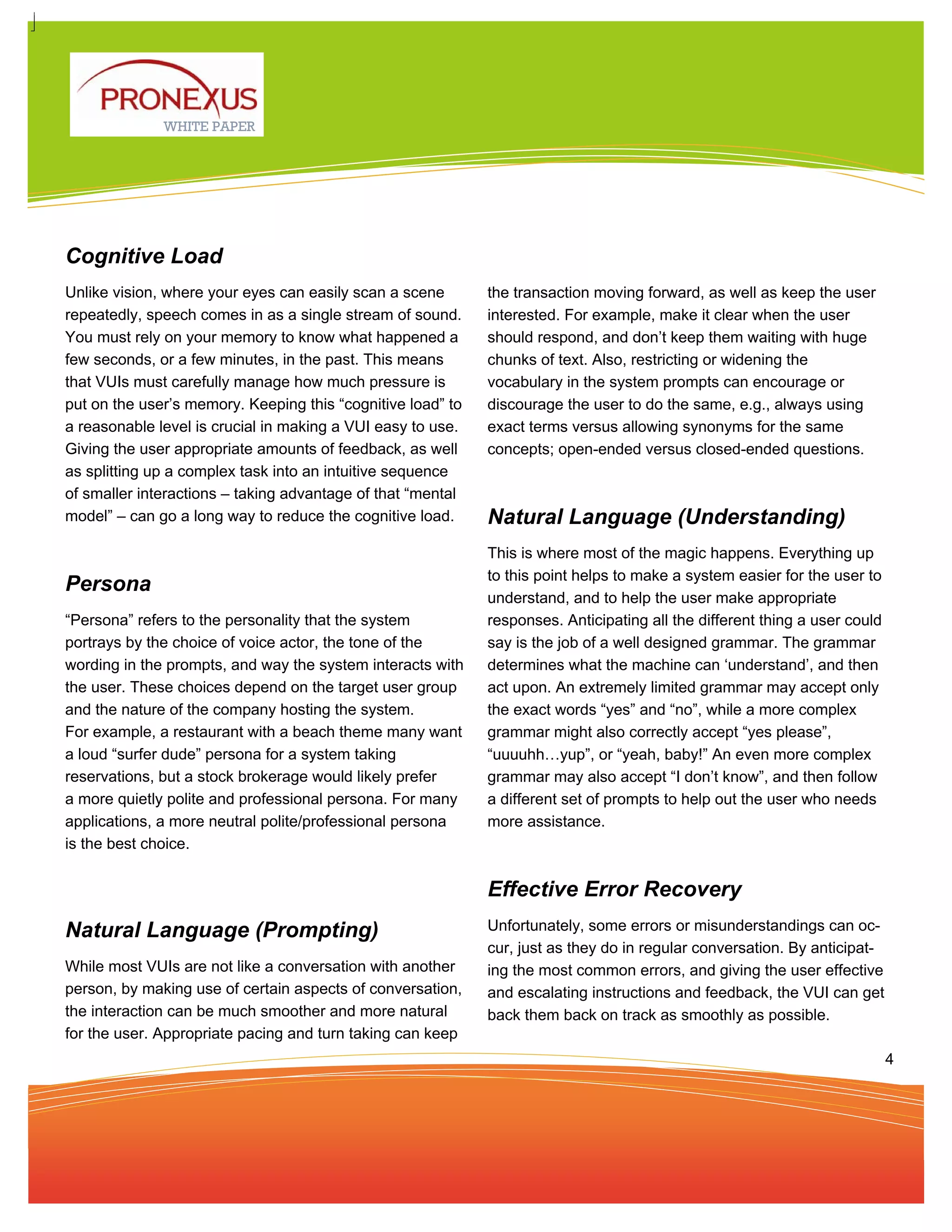 WHITE PAPER




Cognitive Load
Unlike vision, where your eyes can easily scan a scene       the transaction moving forward, as well as keep the user
repeatedly, speech comes in as a single stream of sound.     interested. For example, make it clear when the user
You must rely on your memory to know what happened a         should respond, and don’t keep them waiting with huge
few seconds, or a few minutes, in the past. This means       chunks of text. Also, restricting or widening the
that VUIs must carefully manage how much pressure is         vocabulary in the system prompts can encourage or
put on the user’s memory. Keeping this “cognitive load” to   discourage the user to do the same, e.g., always using
a reasonable level is crucial in making a VUI easy to use.   exact terms versus allowing synonyms for the same
Giving the user appropriate amounts of feedback, as well     concepts; open-ended versus closed-ended questions.
as splitting up a complex task into an intuitive sequence
of smaller interactions – taking advantage of that “mental
model” – can go a long way to reduce the cognitive load.     Natural Language (Understanding)
                                                             This is where most of the magic happens. Everything up
                                                             to this point helps to make a system easier for the user to
Persona
                                                             understand, and to help the user make appropriate
“Persona” refers to the personality that the system          responses. Anticipating all the different thing a user could
portrays by the choice of voice actor, the tone of the       say is the job of a well designed grammar. The grammar
wording in the prompts, and way the system interacts with    determines what the machine can ‘understand’, and then
the user. These choices depend on the target user group      act upon. An extremely limited grammar may accept only
and the nature of the company hosting the system.            the exact words “yes” and “no”, while a more complex
For example, a restaurant with a beach theme many want       grammar might also correctly accept “yes please”,
a loud “surfer dude” persona for a system taking             “uuuuhh…yup”, or “yeah, baby!” An even more complex
reservations, but a stock brokerage would likely prefer      grammar may also accept “I don’t know”, and then follow
a more quietly polite and professional persona. For many     a different set of prompts to help out the user who needs
applications, a more neutral polite/professional persona     more assistance.
is the best choice.


                                                             Effective Error Recovery
Natural Language (Prompting)                                 Unfortunately, some errors or misunderstandings can oc-
                                                             cur, just as they do in regular conversation. By anticipat-
While most VUIs are not like a conversation with another     ing the most common errors, and giving the user effective
person, by making use of certain aspects of conversation,    and escalating instructions and feedback, the VUI can get
the interaction can be much smoother and more natural        back them back on track as smoothly as possible.
for the user. Appropriate pacing and turn taking can keep
                                                                                                                            4
 
