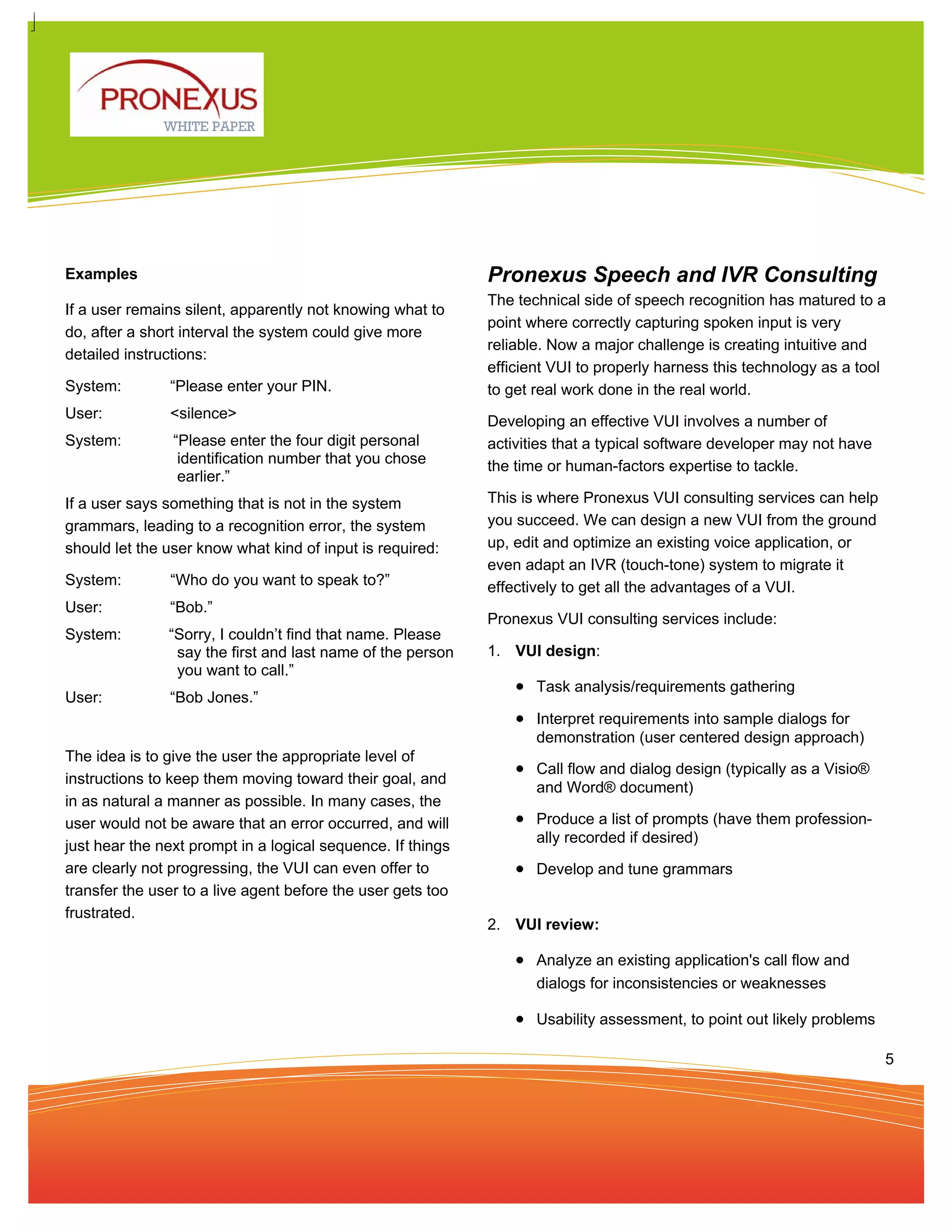 WHITE PAPER




Examples                                                     Pronexus Speech and IVR Consulting
                                                             The technical side of speech recognition has matured to a
If a user remains silent, apparently not knowing what to
                                                             point where correctly capturing spoken input is very
do, after a short interval the system could give more
                                                             reliable. Now a major challenge is creating intuitive and
detailed instructions:
                                                             efficient VUI to properly harness this technology as a tool
System:        “Please enter your PIN.                       to get real work done in the real world.
User:          <silence>
                                                             Developing an effective VUI involves a number of
System:         “Please enter the four digit personal        activities that a typical software developer may not have
                 identification number that you chose        the time or human-factors expertise to tackle.
                 earlier.”
If a user says something that is not in the system           This is where Pronexus VUI consulting services can help
grammars, leading to a recognition error, the system         you succeed. We can design a new VUI from the ground
should let the user know what kind of input is required:     up, edit and optimize an existing voice application, or
                                                             even adapt an IVR (touch-tone) system to migrate it
System:        “Who do you want to speak to?”                effectively to get all the advantages of a VUI.
User:          “Bob.”
                                                             Pronexus VUI consulting services include:
System:        “Sorry, I couldn’t find that name. Please
                say the first and last name of the person    1. VUI design:
                you want to call.”
                                                                 • Task analysis/requirements gathering
User:          “Bob Jones.”
                                                                 • Interpret requirements into sample dialogs for
                                                                    demonstration (user centered design approach)
The idea is to give the user the appropriate level of
                                                                 • Call flow and dialog design (typically as a Visio®
instructions to keep them moving toward their goal, and
                                                                    and Word® document)
in as natural a manner as possible. In many cases, the
user would not be aware that an error occurred, and will         • Produce a list of prompts (have them profession-
                                                                    ally recorded if desired)
just hear the next prompt in a logical sequence. If things
are clearly not progressing, the VUI can even offer to           • Develop and tune grammars
transfer the user to a live agent before the user gets too
frustrated.
                                                             2. VUI review:

                                                                 • Analyze an existing application's call flow and
                                                                    dialogs for inconsistencies or weaknesses

                                                                 • Usability assessment, to point out likely problems

                                                                                                                         5
 