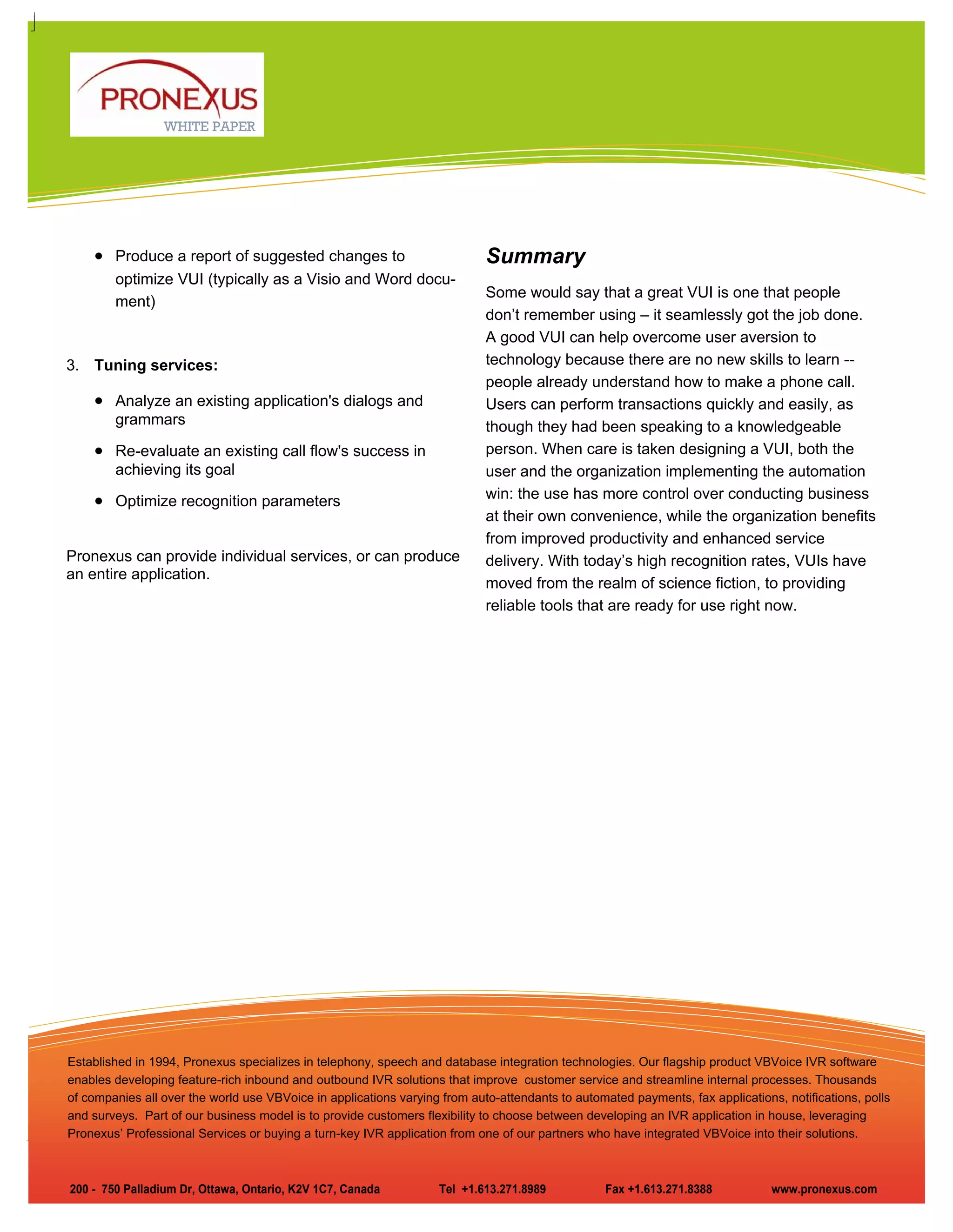 WHITE PAPER




    • Produce a report of suggested changes to                              Summary
        optimize VUI (typically as a Visio and Word docu-
                                                                            Some would say that a great VUI is one that people
        ment)
                                                                            don’t remember using – it seamlessly got the job done.
                                                                            A good VUI can help overcome user aversion to
3. Tuning services:                                                         technology because there are no new skills to learn --
                                                                            people already understand how to make a phone call.
    • Analyze an existing application's dialogs and                         Users can perform transactions quickly and easily, as
        grammars                                                            though they had been speaking to a knowledgeable
    • Re-evaluate an existing call flow's success in                        person. When care is taken designing a VUI, both the
        achieving its goal                                                  user and the organization implementing the automation
    • Optimize recognition parameters                                       win: the use has more control over conducting business
                                                                            at their own convenience, while the organization benefits
                                                                            from improved productivity and enhanced service
Pronexus can provide individual services, or can produce                    delivery. With today’s high recognition rates, VUIs have
an entire application.
                                                                            moved from the realm of science fiction, to providing
                                                                            reliable tools that are ready for use right now.




Established in 1994, Pronexus specializes in telephony, speech and database integration technologies. Our flagship product VBVoice IVR software
enables developing feature-rich inbound and outbound IVR solutions that improve customer service and streamline internal processes. Thousands
of companies all over the world use VBVoice in applications varying from auto-attendants to automated payments, fax applications, notifications, polls
and surveys. Part of our business model is to provide customers flexibility to choose between developing an IVR application in house, leveraging
Pronexus’ Professional Services or buying a turn-key IVR application from one of our partners who have integrated VBVoice into their solutions.



200 - 750 Palladium Dr, Ottawa, Ontario, K2V 1C7, Canada           Tel +1.613.271.8989            Fax +1.613.271.8388           www.pronexus.com
 