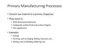 Primary Manufacturing Processes
• Convert raw material to a primary shape/size
• They result in:
• Wide dimensional tolerance
• Inadequate surface finish and surface integrity
• Poor appearance
• Examples
• Casting
• Forming, such as Forging, Rolling, Extrusion, etc.
• Joining, such as Welding, Soldering, etc.
 