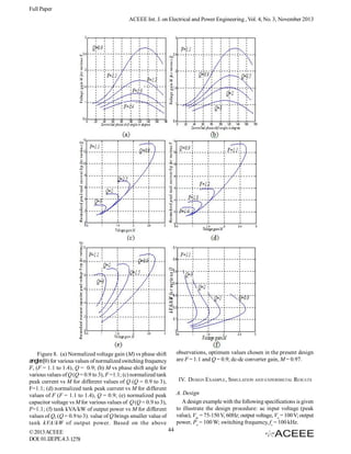 Full Paper
ACEEE Int. J. on Electrical and Power Engineering , Vol. 4, No. 3, November 2013

observations, optimum values chosen in the present design
are F = 1.1 and Q = 0.9; dc-dc converter gain, M = 0.97.

Figure 8. (a) Normalized voltage gain (M) vs phase shift
angle() for various values of normalized switching frequency
F, (F = 1.1 to 1.4), Q = 0.9; (b) M vs phase shift angle for
various values of Q (Q = 0.9 to 3), F =1.1; (c) normalized tank
peak current vs M for different values of Q (Q = 0.9 to 3),
F=1.1; (d) normalized tank peak current vs M for different
values of F (F = 1.1 to 1.4), Q = 0.9; (e) normalized peak
capacitor voltage vs M for various values of Q (Q = 0.9 to 3),
F=1.1; (f) tank kVA/kW of output power vs M for different
values of Q, (Q = 0.9 to 3). value of Q brings smaller value of
tank kVA/kW of output power. Based on the above
© 2013 ACEEE
DOI: 01.IJEPE.4.3.1278

IV. DESIGN EXAMPLE, SIMULATION AND EXPERIMETAL RESULTS
A. Design
A design example with the following specifications is given
to illustrate the design procedure: ac input voltage (peak
value), Vm = 75-150 V, 60Hz; output voltage, Vo = 100 V; output
power, Po = 100 W; switching frequency, fs = 100 kHz.
44

 