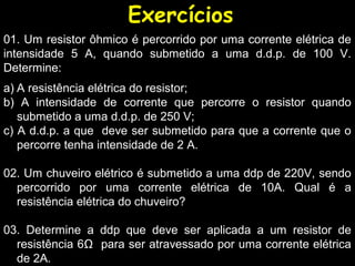 Exercícios
a) A resistência elétrica do resistor;
b) A intensidade de corrente que percorre o resistor quando
submetido a uma d.d.p. de 250 V;
c) A d.d.p. a que deve ser submetido para que a corrente que o
percorre tenha intensidade de 2 A.
02. Um chuveiro elétrico é submetido a uma ddp de 220V, sendo
percorrido por uma corrente elétrica de 10A. Qual é a
resistência elétrica do chuveiro?
03. Determine a ddp que deve ser aplicada a um resistor de
resistência 6Ω para ser atravessado por uma corrente elétrica
de 2A.
01. Um resistor ôhmico é percorrido por uma corrente elétrica de
intensidade 5 A, quando submetido a uma d.d.p. de 100 V.
Determine:
 