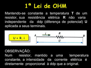 1ª Lei de OHM
Mantendo-se constante a temperatura T de um
resistor, sua resistência elétrica R não varia
independente da ddp (diferença de potencial) U
aplicada a seus terminais.
OBSERVAÇÃO:
Num resistor, mantido a uma temperatura
constante, a intensidade da corrente elétrica é
diretamente proporcional à ddp que a original.
 