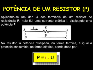 POTÊNCIA DE UM RESISTOR (P)
Aplicando-se um ddp U aos terminais de um resistor de
resistência R, nele flui uma corrente elétrica i, dissipando uma
potência P.
No resistor, a potência dissipada, na forma térmica, é igual à
potência consumida, na forma elétrica, sendo dada por:
 
