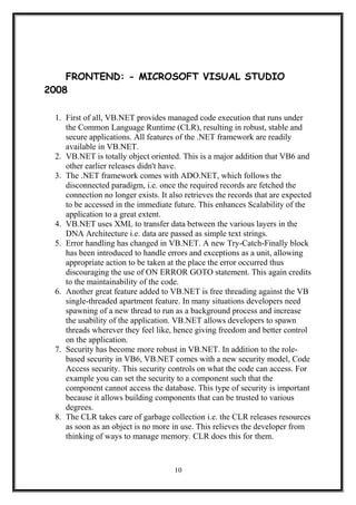 FRONTEND: - MICROSOFT VISUAL STUDIO
2008
1. First of all, VB.NET provides managed code execution that runs under
the Common Language Runtime (CLR), resulting in robust, stable and
secure applications. All features of the .NET framework are readily
available in VB.NET.
2. VB.NET is totally object oriented. This is a major addition that VB6 and
other earlier releases didn't have.
3. The .NET framework comes with ADO.NET, which follows the
disconnected paradigm, i.e. once the required records are fetched the
connection no longer exists. It also retrieves the records that are expected
to be accessed in the immediate future. This enhances Scalability of the
application to a great extent.
4. VB.NET uses XML to transfer data between the various layers in the
DNA Architecture i.e. data are passed as simple text strings.
5. Error handling has changed in VB.NET. A new Try-Catch-Finally block
has been introduced to handle errors and exceptions as a unit, allowing
appropriate action to be taken at the place the error occurred thus
discouraging the use of ON ERROR GOTO statement. This again credits
to the maintainability of the code.
6. Another great feature added to VB.NET is free threading against the VB
single-threaded apartment feature. In many situations developers need
spawning of a new thread to run as a background process and increase
the usability of the application. VB.NET allows developers to spawn
threads wherever they feel like, hence giving freedom and better control
on the application.
7. Security has become more robust in VB.NET. In addition to the role-
based security in VB6, VB.NET comes with a new security model, Code
Access security. This security controls on what the code can access. For
example you can set the security to a component such that the
component cannot access the database. This type of security is important
because it allows building components that can be trusted to various
degrees.
8. The CLR takes care of garbage collection i.e. the CLR releases resources
as soon as an object is no more in use. This relieves the developer from
thinking of ways to manage memory. CLR does this for them.
10
 