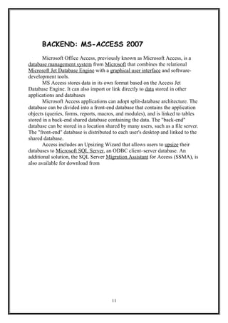 BACKEND: MS-ACCESS 2007
Microsoft Office Access, previously known as Microsoft Access, is a
database management system from Microsoft that combines the relational
Microsoft Jet Database Engine with a graphical user interface and software-
development tools.
MS Access stores data in its own format based on the Access Jet
Database Engine. It can also import or link directly to data stored in other
applications and databases
Microsoft Access applications can adopt split-database architecture. The
database can be divided into a front-end database that contains the application
objects (queries, forms, reports, macros, and modules), and is linked to tables
stored in a back-end shared database containing the data. The "back-end"
database can be stored in a location shared by many users, such as a file server.
The "front-end" database is distributed to each user's desktop and linked to the
shared database.
Access includes an Upsizing Wizard that allows users to upsize their
databases to Microsoft SQL Server, an ODBC client–server database. An
additional solution, the SQL Server Migration Assistant for Access (SSMA), is
also available for download from
11
 