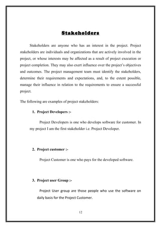 Stakeholders
Stakeholders are anyone who has an interest in the project. Project
stakeholders are individuals and organizations that are actively involved in the
project, or whose interests may be affected as a result of project execution or
project completion. They may also exert influence over the project’s objectives
and outcomes. The project management team must identify the stakeholders,
determine their requirements and expectations, and, to the extent possible,
manage their influence in relation to the requirements to ensure a successful
project.
The following are examples of project stakeholders:
1. Project Developers :-
Project Developers is one who develops software for customer. In
my project I am the first stakeholder i.e. Project Developer.
2. Project customer :-
Project Customer is one who pays for the developed software.
3. Project user Group :-
Project User group are those people who use the software on
daily basis for the Project Customer.
12
 