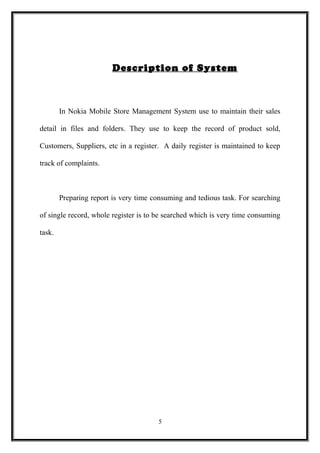 Description of System
In Nokia Mobile Store Management System use to maintain their sales
detail in files and folders. They use to keep the record of product sold,
Customers, Suppliers, etc in a register. A daily register is maintained to keep
track of complaints.
Preparing report is very time consuming and tedious task. For searching
of single record, whole register is to be searched which is very time consuming
task.
5
 
