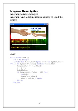 Program Description
Program Name: Loding.vb
Program Function: This is form is used to Load the
system.
Code:-
Public Class Loading
Dim i As Integer
Private Sub Timer1_Tick(ByVal sender As System.Object,
ByVal e As System.EventArgs) Handles Timer1.Tick
ProgressBar1.PerformStep()
i = i + 1
Label2.Text = i
If ProgressBar1.Value = 100 Then
Me.Hide()
LoginForm1.Show()
Timer1.Enabled = False
End If
End Sub
53
 