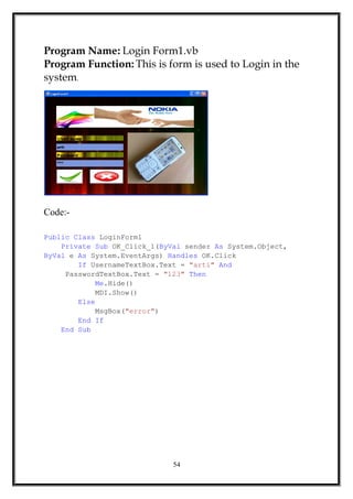Program Name: Login Form1.vb
Program Function: This is form is used to Login in the
system.
Code:-
Public Class LoginForm1
Private Sub OK_Click_1(ByVal sender As System.Object,
ByVal e As System.EventArgs) Handles OK.Click
If UsernameTextBox.Text = "arti" And
PasswordTextBox.Text = "123" Then
Me.Hide()
MDI.Show()
Else
MsgBox("error")
End If
End Sub
54
 