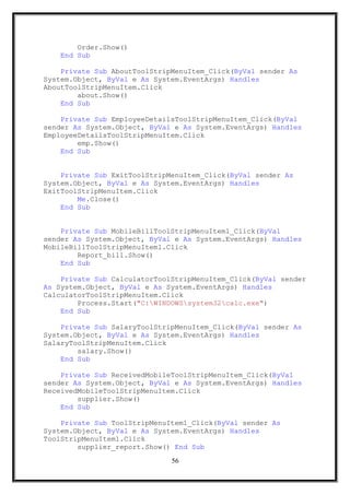 Order.Show()
End Sub
Private Sub AboutToolStripMenuItem_Click(ByVal sender As
System.Object, ByVal e As System.EventArgs) Handles
AboutToolStripMenuItem.Click
about.Show()
End Sub
Private Sub EmployeeDetailsToolStripMenuItem_Click(ByVal
sender As System.Object, ByVal e As System.EventArgs) Handles
EmployeeDetailsToolStripMenuItem.Click
emp.Show()
End Sub
Private Sub ExitToolStripMenuItem_Click(ByVal sender As
System.Object, ByVal e As System.EventArgs) Handles
ExitToolStripMenuItem.Click
Me.Close()
End Sub
Private Sub MobileBillToolStripMenuItem1_Click(ByVal
sender As System.Object, ByVal e As System.EventArgs) Handles
MobileBillToolStripMenuItem1.Click
Report_bill.Show()
End Sub
Private Sub CalculatorToolStripMenuItem_Click(ByVal sender
As System.Object, ByVal e As System.EventArgs) Handles
CalculatorToolStripMenuItem.Click
Process.Start("C:WINDOWSsystem32calc.exe")
End Sub
Private Sub SalaryToolStripMenuItem_Click(ByVal sender As
System.Object, ByVal e As System.EventArgs) Handles
SalaryToolStripMenuItem.Click
salary.Show()
End Sub
Private Sub ReceivedMobileToolStripMenuItem_Click(ByVal
sender As System.Object, ByVal e As System.EventArgs) Handles
ReceivedMobileToolStripMenuItem.Click
supplier.Show()
End Sub
Private Sub ToolStripMenuItem1_Click(ByVal sender As
System.Object, ByVal e As System.EventArgs) Handles
ToolStripMenuItem1.Click
supplier_report.Show() End Sub
56
 