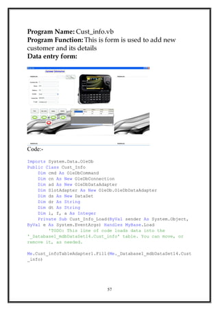 Program Name: Cust_info.vb
Program Function: This is form is used to add new
customer and its details
Data entry form:
Code:-
Imports System.Data.OleDb
Public Class Cust_Info
Dim cmd As OleDbCommand
Dim cn As New OleDbConnection
Dim ad As New OleDbDataAdapter
Dim SlotAdapter As New OleDb.OleDbDataAdapter
Dim ds As New DataSet
Dim dr As String
Dim dt As String
Dim i, f, a As Integer
Private Sub Cust_Info_Load(ByVal sender As System.Object,
ByVal e As System.EventArgs) Handles MyBase.Load
'TODO: This line of code loads data into the
'_Database1_mdbDataSet14.Cust_info' table. You can move, or
remove it, as needed.
Me.Cust_infoTableAdapter1.Fill(Me._Database1_mdbDataSet14.Cust
_info)
57
 