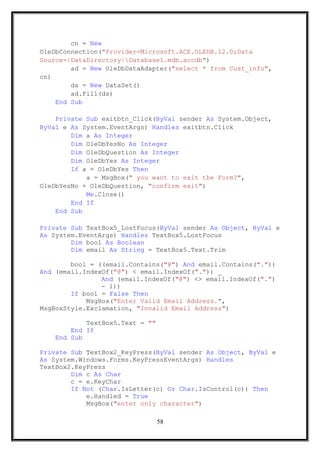 cn = New
OleDbConnection("Provider=Microsoft.ACE.OLEDB.12.0;Data
Source=|DataDirectory|Database1.mdb.accdb")
ad = New OleDbDataAdapter("select * from Cust_info",
cn)
ds = New DataSet()
ad.Fill(ds)
End Sub
Private Sub exitbtn_Click(ByVal sender As System.Object,
ByVal e As System.EventArgs) Handles exitbtn.Click
Dim a As Integer
Dim OleDbYesNo As Integer
Dim OleDbQuestion As Integer
Dim OleDbYes As Integer
If a = OleDbYes Then
a = MsgBox(" you want to exit the Form?",
OleDbYesNo + OleDbQuestion, "confirm exit")
Me.Close()
End If
End Sub
Private Sub TextBox5_LostFocus(ByVal sender As Object, ByVal e
As System.EventArgs) Handles TextBox5.LostFocus
Dim bool As Boolean
Dim email As String = TextBox5.Text.Trim
bool = ((email.Contains("@") And email.Contains("."))
And (email.IndexOf("@") < email.IndexOf(".")) _
And (email.IndexOf("@") <> email.IndexOf(".")
- 1))
If bool = False Then
MsgBox("Enter Valid Email Address.",
MsgBoxStyle.Exclamation, "Invalid Email Address")
TextBox5.Text = ""
End If
End Sub
Private Sub TextBox2_KeyPress(ByVal sender As Object, ByVal e
As System.Windows.Forms.KeyPressEventArgs) Handles
TextBox2.KeyPress
Dim c As Char
c = e.KeyChar
If Not (Char.IsLetter(c) Or Char.IsControl(c)) Then
e.Handled = True
MsgBox("enter only character")
58
 
