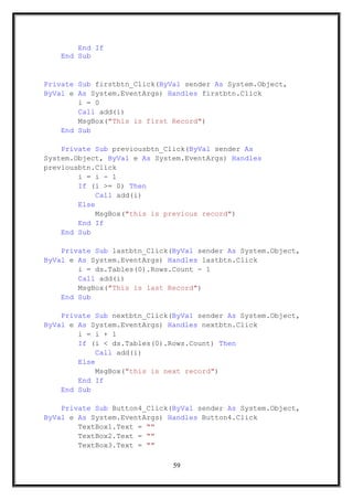 End If
End Sub
Private Sub firstbtn_Click(ByVal sender As System.Object,
ByVal e As System.EventArgs) Handles firstbtn.Click
i = 0
Call add(i)
MsgBox("This is first Record")
End Sub
Private Sub previousbtn_Click(ByVal sender As
System.Object, ByVal e As System.EventArgs) Handles
previousbtn.Click
i = i - 1
If (i >= 0) Then
Call add(i)
Else
MsgBox("this is previous record")
End If
End Sub
Private Sub lastbtn_Click(ByVal sender As System.Object,
ByVal e As System.EventArgs) Handles lastbtn.Click
i = ds.Tables(0).Rows.Count - 1
Call add(i)
MsgBox("This is last Record")
End Sub
Private Sub nextbtn_Click(ByVal sender As System.Object,
ByVal e As System.EventArgs) Handles nextbtn.Click
i = i + 1
If (i < ds.Tables(0).Rows.Count) Then
Call add(i)
Else
MsgBox("this is next record")
End If
End Sub
Private Sub Button4_Click(ByVal sender As System.Object,
ByVal e As System.EventArgs) Handles Button4.Click
TextBox1.Text = ""
TextBox2.Text = ""
TextBox3.Text = ""
59
 
