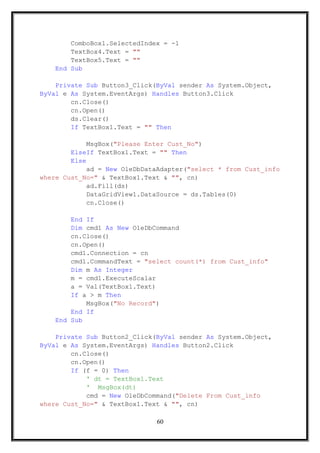 ComboBox1.SelectedIndex = -1
TextBox4.Text = ""
TextBox5.Text = ""
End Sub
Private Sub Button3_Click(ByVal sender As System.Object,
ByVal e As System.EventArgs) Handles Button3.Click
cn.Close()
cn.Open()
ds.Clear()
If TextBox1.Text = "" Then
MsgBox("Please Enter Cust_No")
ElseIf TextBox1.Text = "" Then
Else
ad = New OleDbDataAdapter("select * from Cust_info
where Cust_No=" & TextBox1.Text & "", cn)
ad.Fill(ds)
DataGridView1.DataSource = ds.Tables(0)
cn.Close()
End If
Dim cmd1 As New OleDbCommand
cn.Close()
cn.Open()
cmd1.Connection = cn
cmd1.CommandText = "select count(*) from Cust_info"
Dim m As Integer
m = cmd1.ExecuteScalar
a = Val(TextBox1.Text)
If a > m Then
MsgBox("No Record")
End If
End Sub
Private Sub Button2_Click(ByVal sender As System.Object,
ByVal e As System.EventArgs) Handles Button2.Click
cn.Close()
cn.Open()
If (f = 0) Then
' dt = TextBox1.Text
' MsgBox(dt)
cmd = New OleDbCommand("Delete From Cust_info
where Cust_No=" & TextBox1.Text & "", cn)
60
 